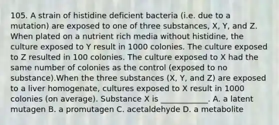 105. A strain of histidine deficient bacteria (i.e. due to a mutation) are exposed to one of three substances, X, Y, and Z. When plated on a nutrient rich media without histidine, the culture exposed to Y result in 1000 colonies. The culture exposed to Z resulted in 100 colonies. The culture exposed to X had the same number of colonies as the control (exposed to no substance).When the three substances (X, Y, and Z) are exposed to a liver homogenate, cultures exposed to X result in 1000 colonies (on average). Substance X is ____________. A. a latent mutagen B. a promutagen C. acetaldehyde D. a metabolite