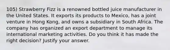 105) Strawberry Fizz is a renowned bottled juice manufacturer in the United States. It exports its products to Mexico, has a joint venture in Hong Kong, and owns a subsidiary in South Africa. The company has organized an export department to manage its international marketing activities. Do you think it has made the right decision? Justify your answer.