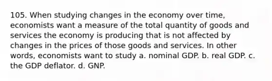 105. When studying changes in the economy over time, economists want a measure of the total quantity of goods and services the economy is producing that is not affected by changes in the prices of those goods and services. In other words, economists want to study a. nominal GDP. b. real GDP. c. the GDP deflator. d. GNP.