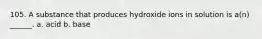 105. A substance that produces hydroxide ions in solution is a(n) ______. a. acid b. base