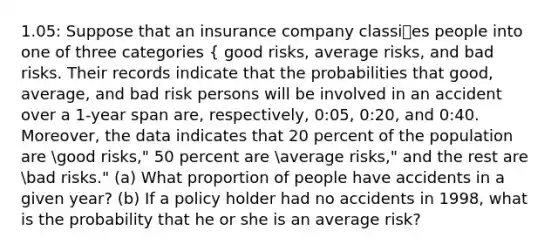 1.05: Suppose that an insurance company classies people into one of three categories { good risks, average risks, and bad risks. Their records indicate that the probabilities that good, average, and bad risk persons will be involved in an accident over a 1-year span are, respectively, 0:05, 0:20, and 0:40. Moreover, the data indicates that 20 percent of the population are good risks," 50 percent are average risks," and the rest are bad risks." (a) What proportion of people have accidents in a given year? (b) If a policy holder had no accidents in 1998, what is the probability that he or she is an average risk?