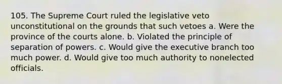 105. The Supreme Court ruled the legislative veto unconstitutional on the grounds that such vetoes a. Were the province of the courts alone. b. Violated the principle of separation of powers. c. Would give the executive branch too much power. d. Would give too much authority to nonelected officials.