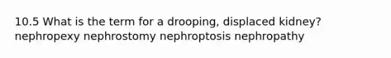 10.5 What is the term for a drooping, displaced kidney? nephropexy nephrostomy nephroptosis nephropathy