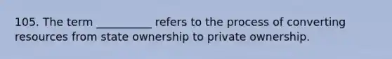 105. The term __________ refers to the process of converting resources from state ownership to private ownership.