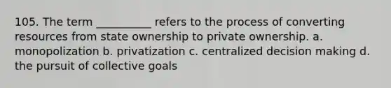 105. ​The term __________ refers to the process of converting resources from state ownership to private ownership. a. ​monopolization b. ​privatization c. ​centralized decision making d. ​the pursuit of collective goals