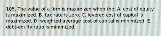 105. The value of a firm is maximized when the: A. cost of equity is maximized. B. tax rate is zero. C. levered cost of capital is maximized. D. weighted average cost of capital is minimized. E. debt-equity ratio is minimized.