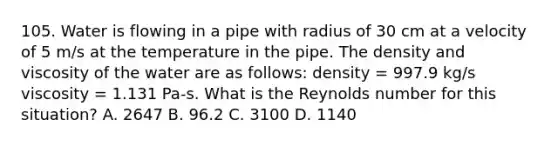 105. Water is flowing in a pipe with radius of 30 cm at a velocity of 5 m/s at the temperature in the pipe. The density and viscosity of the water are as follows: density = 997.9 kg/s viscosity = 1.131 Pa-s. What is the Reynolds number for this situation? A. 2647 B. 96.2 C. 3100 D. 1140