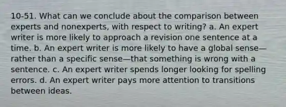 10-51. What can we conclude about the comparison between experts and nonexperts, with respect to writing? a. An expert writer is more likely to approach a revision one sentence at a time. b. An expert writer is more likely to have a global sense—rather than a specific sense—that something is wrong with a sentence. c. An expert writer spends longer looking for spelling errors. d. An expert writer pays more attention to transitions between ideas.