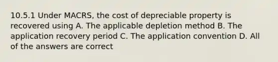 10.5.1 Under MACRS, the cost of depreciable property is recovered using A. The applicable depletion method B. The application recovery period C. The application convention D. All of the answers are correct