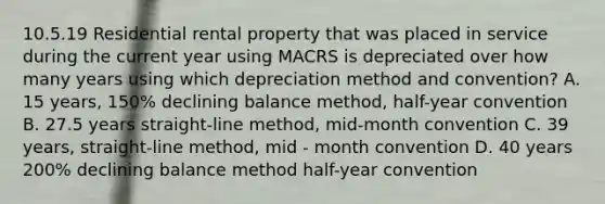 10.5.19 Residential rental property that was placed in service during the current year using MACRS is depreciated over how many years using which depreciation method and convention? A. 15 years, 150% declining balance method, half-year convention B. 27.5 years straight-line method, mid-month convention C. 39 years, straight-line method, mid - month convention D. 40 years 200% declining balance method half-year convention