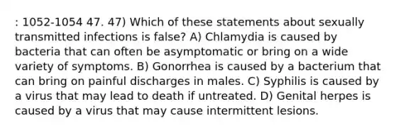 : 1052-1054 47. 47) Which of these statements about sexually transmitted infections is false? A) Chlamydia is caused by bacteria that can often be asymptomatic or bring on a wide variety of symptoms. B) Gonorrhea is caused by a bacterium that can bring on painful discharges in males. C) Syphilis is caused by a virus that may lead to death if untreated. D) Genital herpes is caused by a virus that may cause intermittent lesions.