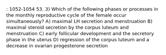 : 1052-1054 53. 3) Which of the following phases or processes in the monthly reproductive cycle of the female occur simultaneously? A) maximal LH secretion and menstruation B) maximal steroid secretion by the corpus luteum and menstruation C) early follicular development and the secretory phase in the uterus D) regression of the corpus luteum and a decrease in ovarian progesterone secretion