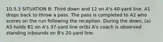 10.5.3 SITUATION B: Third down and 12 on A's 40-yard line. A1 drops back to throw a pass. The pass is completed to A2 who scores on the run following the reception. During the down, (a) A3 holds B1 on A's 37-yard line or(b) A's coach is observed standing inbounds on B's 20-yard line.