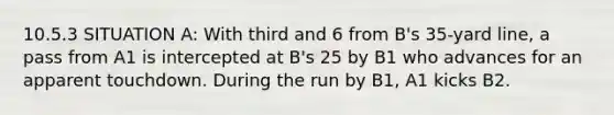 10.5.3 SITUATION A: With third and 6 from B's 35-yard line, a pass from A1 is intercepted at B's 25 by B1 who advances for an apparent touchdown. During the run by B1, A1 kicks B2.