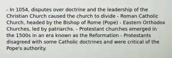 - In 1054, disputes over doctrine and the leadership of the Christian Church caused the church to divide - Roman Catholic Church, headed by the Bishop of Rome (Pope) - Eastern Orthodox Churches, led by patriarchs. - Protestant churches emerged in the 1500s in an era known as the Reformation - Protestants disagreed with some Catholic doctrines and were critical of the Pope's authority.