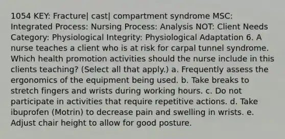 1054 KEY: Fracture| cast| compartment syndrome MSC: Integrated Process: Nursing Process: Analysis NOT: Client Needs Category: Physiological Integrity: Physiological Adaptation 6. A nurse teaches a client who is at risk for carpal tunnel syndrome. Which health promotion activities should the nurse include in this clients teaching? (Select all that apply.) a. Frequently assess the ergonomics of the equipment being used. b. Take breaks to stretch fingers and wrists during working hours. c. Do not participate in activities that require repetitive actions. d. Take ibuprofen (Motrin) to decrease pain and swelling in wrists. e. Adjust chair height to allow for good posture.