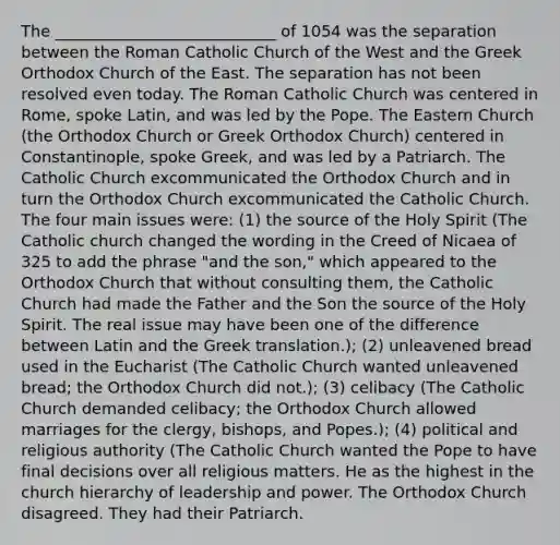 The ____________________________ of 1054 was the separation between the Roman Catholic Church of the West and the Greek Orthodox Church of the East. The separation has not been resolved even today. The Roman Catholic Church was centered in Rome, spoke Latin, and was led by the Pope. The Eastern Church (the Orthodox Church or Greek Orthodox Church) centered in Constantinople, spoke Greek, and was led by a Patriarch. The Catholic Church excommunicated the Orthodox Church and in turn the Orthodox Church excommunicated the Catholic Church. The four main issues were: (1) the source of the Holy Spirit (The Catholic church changed the wording in the Creed of Nicaea of 325 to add the phrase "and the son," which appeared to the Orthodox Church that without consulting them, the Catholic Church had made the Father and the Son the source of the Holy Spirit. The real issue may have been one of the difference between Latin and the Greek translation.); (2) unleavened bread used in the Eucharist (The Catholic Church wanted unleavened bread; the Orthodox Church did not.); (3) celibacy (The Catholic Church demanded celibacy; the Orthodox Church allowed marriages for the clergy, bishops, and Popes.); (4) political and religious authority (The Catholic Church wanted the Pope to have final decisions over all religious matters. He as the highest in the church hierarchy of leadership and power. The Orthodox Church disagreed. They had their Patriarch.