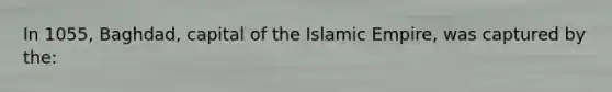 In 1055, Baghdad, capital of the Islamic Empire, was captured by the: