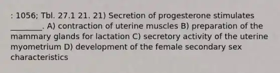 : 1056; Tbl. 27.1 21. 21) Secretion of progesterone stimulates ________. A) contraction of uterine muscles B) preparation of the mammary glands for lactation C) secretory activity of the uterine myometrium D) development of the female secondary sex characteristics