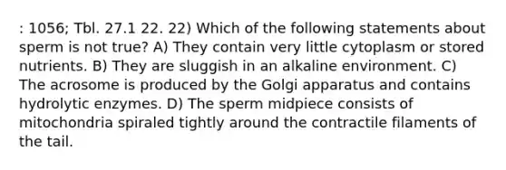 : 1056; Tbl. 27.1 22. 22) Which of the following statements about sperm is not true? A) They contain very little cytoplasm or stored nutrients. B) They are sluggish in an alkaline environment. C) The acrosome is produced by the Golgi apparatus and contains hydrolytic enzymes. D) The sperm midpiece consists of mitochondria spiraled tightly around the contractile filaments of the tail.