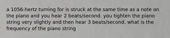 a 1056-hertz turning for is struck at the same time as a note on the piano and you hear 2 beats/second. you tighten the piano string very slightly and then hear 3 beats/second. what is the frequency of the piano string