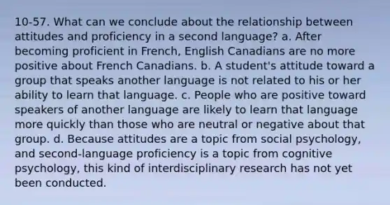 10-57. What can we conclude about the relationship between attitudes and proficiency in a second language? a. After becoming proficient in French, English Canadians are no more positive about French Canadians. b. A student's attitude toward a group that speaks another language is not related to his or her ability to learn that language. c. People who are positive toward speakers of another language are likely to learn that language more quickly than those who are neutral or negative about that group. d. Because attitudes are a topic from social psychology, and second-language proficiency is a topic from cognitive psychology, this kind of interdisciplinary research has not yet been conducted.