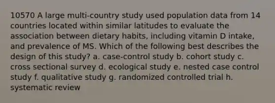 10570 A large multi-country study used population data from 14 countries located within similar latitudes to evaluate the association between dietary habits, including vitamin D intake, and prevalence of MS. Which of the following best describes the design of this study? a. case-control study b. cohort study c. cross sectional survey d. ecological study e. nested case control study f. qualitative study g. randomized controlled trial h. systematic review