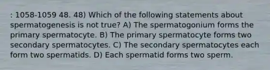 : 1058-1059 48. 48) Which of the following statements about spermatogenesis is not true? A) The spermatogonium forms the primary spermatocyte. B) The primary spermatocyte forms two secondary spermatocytes. C) The secondary spermatocytes each form two spermatids. D) Each spermatid forms two sperm.