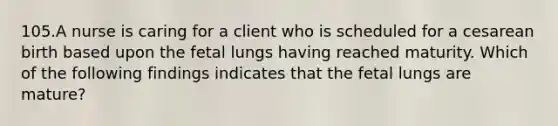 105.A nurse is caring for a client who is scheduled for a cesarean birth based upon the fetal lungs having reached maturity. Which of the following findings indicates that the fetal lungs are mature?