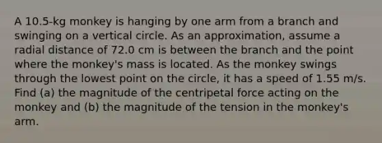 A 10.5-kg monkey is hanging by one arm from a branch and swinging on a vertical circle. As an approximation, assume a radial distance of 72.0 cm is between the branch and the point where the monkey's mass is located. As the monkey swings through the lowest point on the circle, it has a speed of 1.55 m/s. Find (a) the magnitude of the centripetal force acting on the monkey and (b) the magnitude of the tension in the monkey's arm.