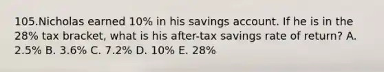 105.Nicholas earned 10% in his savings account. If he is in the 28% tax bracket, what is his after-tax savings rate of return? A. 2.5% B. 3.6% C. 7.2% D. 10% E. 28%