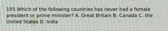 105.Which of the following countries has never had a female president or prime minister? A. Great Britain B. Canada C. the United States D. India