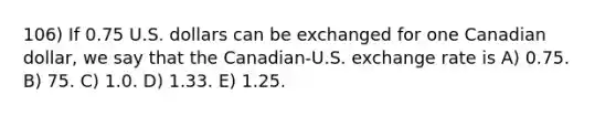 106) If 0.75 U.S. dollars can be exchanged for one Canadian dollar, we say that the Canadian-U.S. exchange rate is A) 0.75. B) 75. C) 1.0. D) 1.33. E) 1.25.