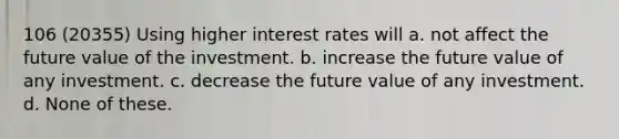 106 (20355) Using higher interest rates will a. not affect the future value of the investment. b. increase the future value of any investment. c. decrease the future value of any investment. d. None of these.