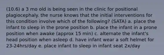 (10.6) a 3 mo old is being seen in the clinic for positional plagiocephaly. the nurse knows that the initial interventions for this condition involve which of the following? (SATA) a. place the infant to sleep in the prone position b. place the infant in a prone position when awake (approx 15 min) c. alternate the infant's head position when asleep d. have infant wear a soft helmet for 23-24hrs/day e. place infant to sleep in infant seat 2x/day