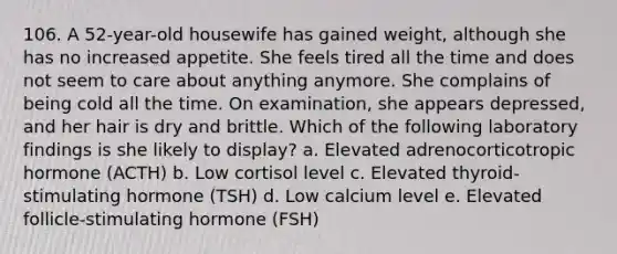 106. A 52-year-old housewife has gained weight, although she has no increased appetite. She feels tired all the time and does not seem to care about anything anymore. She complains of being cold all the time. On examination, she appears depressed, and her hair is dry and brittle. Which of the following laboratory findings is she likely to display? a. Elevated adrenocorticotropic hormone (ACTH) b. Low cortisol level c. Elevated thyroid-stimulating hormone (TSH) d. Low calcium level e. Elevated follicle-stimulating hormone (FSH)