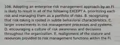 106. Adopting an enterprise risk management approach by an FI is likely to result in all of the following EXCEPT A. prioritizing each risk and managing them as a portfolio of risks. B. recognizing that risk-taking is rooted in subtle behavioral characteristics. C. larger investments in risk management processes and systems. D. encouraging a culture of risk awareness and decisions throughout the organization. E. realignment of the stature and resources provided to risk management functions within the FI.