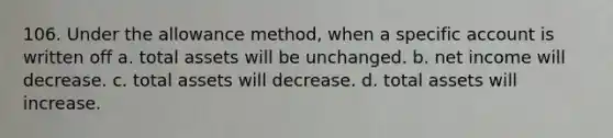 106. Under the allowance method, when a specific account is written off a. total assets will be unchanged. b. net income will decrease. c. total assets will decrease. d. total assets will increase.