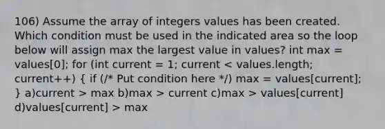 106) Assume the array of integers values has been created. Which condition must be used in the indicated area so the loop below will assign max the largest value in values? int max = values[0]; for (int current = 1; current max b)max > current c)max > values[current] d)values[current] > max