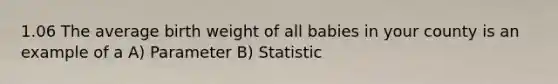 1.06 The average birth weight of all babies in your county is an example of a A) Parameter B) Statistic