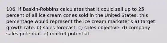 106. If Baskin-Robbins calculates that it could sell up to 25 percent of all ice cream cones sold in the United States, this percentage would represent the ice cream marketer's a) target growth rate. b) sales forecast. c) sales objective. d) company sales potential. e) market potential.