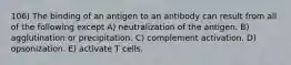 106) The binding of an antigen to an antibody can result from all of the following except A) neutralization of the antigen. B) agglutination or precipitation. C) complement activation. D) opsonization. E) activate T cells.