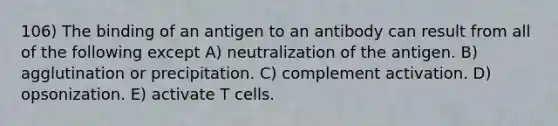 106) The binding of an antigen to an antibody can result from all of the following except A) neutralization of the antigen. B) agglutination or precipitation. C) complement activation. D) opsonization. E) activate T cells.