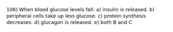 106) When blood glucose levels fall: a) insulin is released. b) peripheral cells take up less glucose. c) protein synthesis decreases. d) glucagon is released. e) both B and C