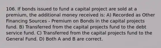 106. If bonds issued to fund a capital project are sold at a premium, the additional money received is: A) Recorded as Other Financing Sources - Premium on Bonds in the capital projects fund. B) Transferred from the capital projects fund to the debt service fund. C) Transferred from the capital projects fund to the General Fund. D) Both A and B are correct.