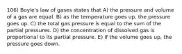 106) Boyle's law of gases states that A) the pressure and volume of a gas are equal. B) as the temperature goes up, the pressure goes up. C) the total gas pressure is equal to the sum of the partial pressures. D) the concentration of dissolved gas is proportional to its partial pressure. E) if the volume goes up, the pressure goes down.