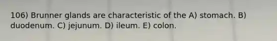 106) Brunner glands are characteristic of the A) stomach. B) duodenum. C) jejunum. D) ileum. E) colon.
