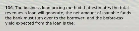 106. The business loan pricing method that estimates the total revenues a loan will generate, the net amount of loanable funds the bank must turn over to the borrower, and the before-tax yield expected from the loan is the: