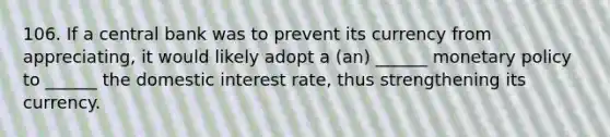 106. If a central bank was to prevent its currency from appreciating, it would likely adopt a (an) ______ monetary policy to ______ the domestic interest rate, thus strengthening its currency.