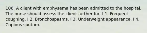 106. A client with emphysema has been admitted to the hospital. The nurse should assess the client further for: I 1. Frequent coughing. I 2. Bronchospasms. I 3. Underweight appearance. I 4. Copious sputum.